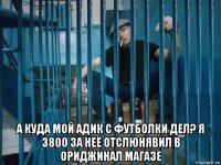  а куда мой адик с футболки дел? я 3800 за неё отслюнявил в ориджинал магазе