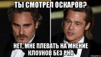 ты смотрел оскаров? нет, мне плевать на мнение клоунов без phd