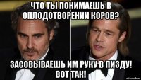 что ты понимаешь в оплодотворении коров? засовываешь им руку в пизду! вот так!