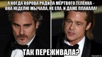 а когда корова родила мёртвого телёнка - она неделю мычала, не ела, и даже плакала! так переживала?