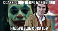 ссаки! один ведро бля выпил на, будешь сосать?
