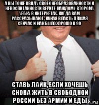 а вы тоже ввиду своей необразованности и невоспитанности верите каждому второму уебку в интернетах, когда вам рассказывают, какая власть плохая сейчас и как было хорошо в 90 ставь лайк, если хочешь снова жить в свободной россии без армии и еды