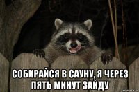  собирайся в сауну, я через пять минут зайду