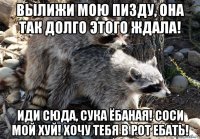 вылижи мою пизду, она так долго этого ждала! иди сюда, сука ёбаная! соси мой хуй! хочу тебя в рот ебать!