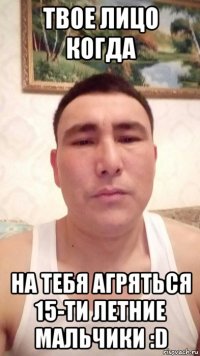 твое лицо когда на тебя агряться 15-ти летние мальчики :d