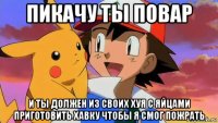 пикачу ты повар и ты должен из своих хуя с яйцами приготовить хавку чтобы я смог пожрать