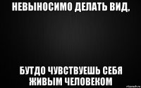 невыносимо делать вид, бутдо чувствуешь себя живым человеком
