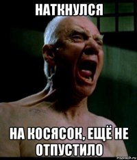 наткнулся на косясок, ещё не отпустило