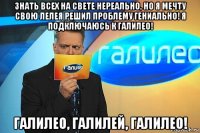 знать всех на свете нереально, но я мечту свою лелея решил проблему гениально! я подключаюсь к галилео! галилео, галилей, галилео!