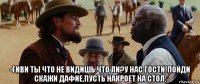  -гиви ты что не видишь что ли?у нас гости!пойди скажи дафие,пусть накроет на стол.