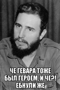  че гевара тоже был героем, и че?! ебнули же