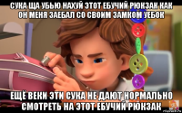 сука ща убью нахуй этот ебучий рюкзак как он меня заебал со своим замком уебок ещё веки эти сука не дают нормально смотреть на этот ебучий рюкзак