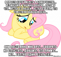 я просто хочу умереть в одиночестве.... уединения и тишины вокруг... потому что... устал от людей... устал от боли, что чувствую каждый день... они постоянно мне врут... говорять не отпустять, докажут, что примут... нет... толтко один результат...