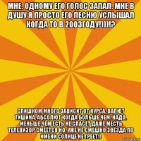 мне. одному его голос запал. мне в душу я просто его песню услышал когда то в 2003году!)))!? слишком много зависит от курса. валют тишина. абсолют когда больше чем. надо, меньше чем есть не спасёт даже месть телевизор смеётся но. уже не смешно звёзда по имени солнце не греет!!