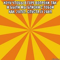 хочу чтобы в горе вопреки. так ж были мы близки с тобой как. 20лет. спустя jy 248!! 