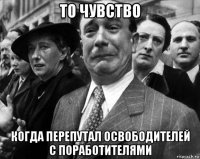 то чувство когда перепутал освободителей с поработителями