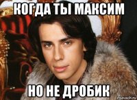 когда ты максим но не дробик