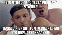 это что то типо теста роршаха что ли?! каждый видит то что видит...так что ли?!..оригинально...