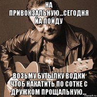 на привокзальную...сегодня йа пойду возьму бутылку водки чтоб накатить по сотке с дружком прощальную...