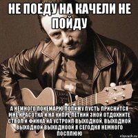 не поеду на качели не пойду а немного покемарю полижу пусть приснится мне красотка и на кипре летний зной отдохните ствол и финка йа устроил выходной, выходной выходной выходноой я сегодня немного посплюю