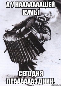 а у нааааааашей кумы сегодня прааааааздник.