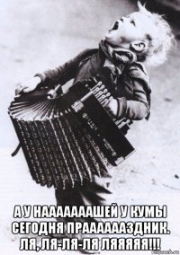  а у нааааааашей у кумы сегодня прааааааздник. ля, ля-ля-ля ляяяяя!!!