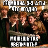 гермиона, э-э, а ты что угодно можешь так увеличить?