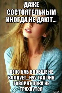 даже состоятельным иногда не дают... секс баб вообще не волнует...нуу так они говорят пока не трахнутся