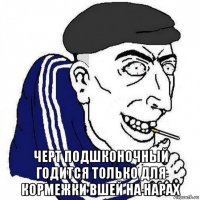  черт подшконочный годится только для кормежки вшей на нарах