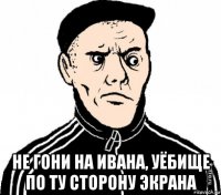  не гони на ивана, уёбище по ту сторону экрана