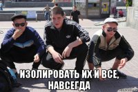  изолировать их и все, навсегда