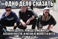 одно дело сказать иное делать, а пиздеть можно до бесконечности...и ни хуя не меняется вот в этом и беда