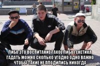  либо это воспитание такое либо генетика гадать можно сколько угодно одно важно чтобы такие не плодились никогда