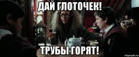 дай глоточек! трубы горят!