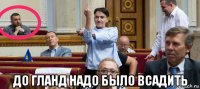  до гланд надо было всадить