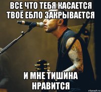 все что тебя касается твоё ебло закрывается и мне тишина нравится