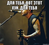 для тебя..вот этот хуй..для тебя 