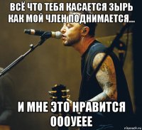 всё что тебя касается зырь как мой член поднимается... и мне это нравится оооуеее