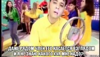  ...даже рядом член его касается взглядом и я не знаю какого хуя мне надо?!..