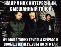 жанр у них интересный, смешанный такой оч мало таких групп, а сейчас и вообще их нету..увы но это так