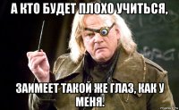 а кто будет плохо учиться, заимеет такой же глаз, как у меня.