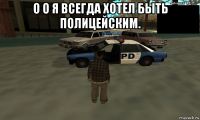 о о я всегда хотел быть полицейским. 
