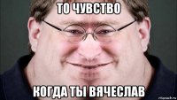то чувство когда ты вячеслав