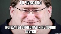 то чувство когда ты вячеслав и не понял шутки