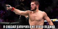 я сказал булочку а не этого педика