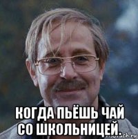  когда пьёшь чай со школьницей.
