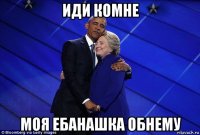 иди комне моя ебанашка обнему
