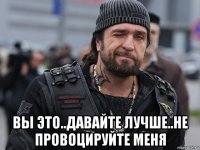 вы это..давайте лучше..не провоцируйте меня