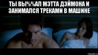 ты вы%%ал мэтта дэймона и занимался треками в машине 