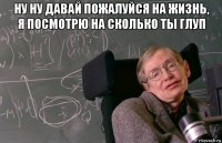 ну ну давай пожалуйся на жизнь, я посмотрю на сколько ты глуп 